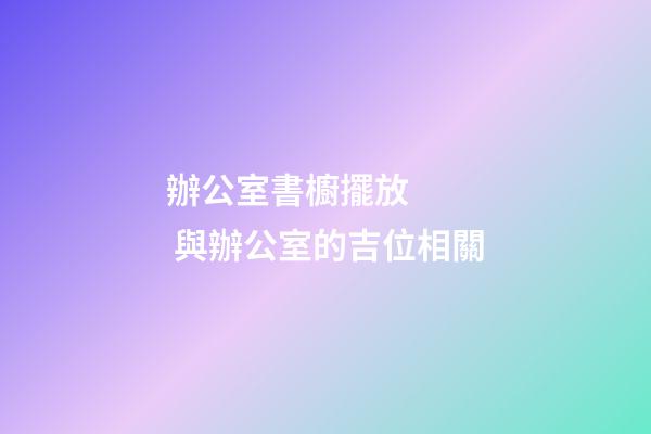 辦公室書櫥擺放    與辦公室的吉位相關